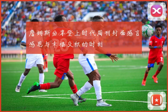 詹姆斯分享登上时代周刊封面感言感恩与幸福交织的时刻