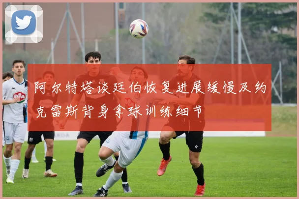 阿尔特塔谈廷伯恢复进展缓慢及约克雷斯背身拿球训练细节