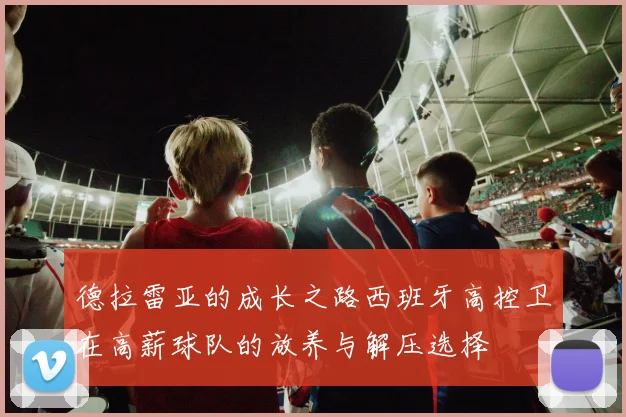 德拉雷亚的成长之路西班牙高控卫在高薪球队的放养与解压选择
