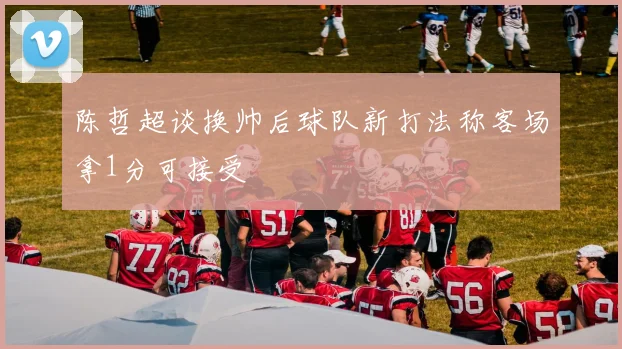 陈哲超谈换帅后球队新打法称客场拿1分可接受