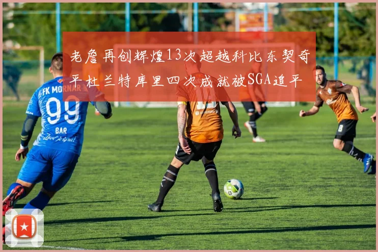 老詹再创辉煌13次超越科比东契奇平杜兰特库里四次成就被SGA追平