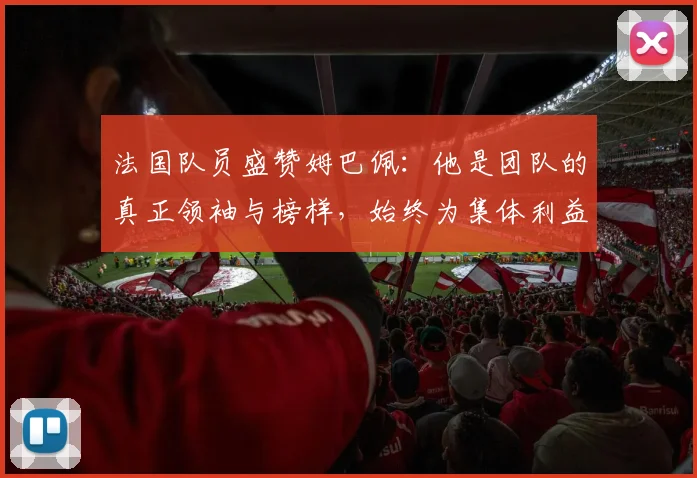 法国队员盛赞姆巴佩：他是团队的真正领袖与榜样，始终为集体利益考虑