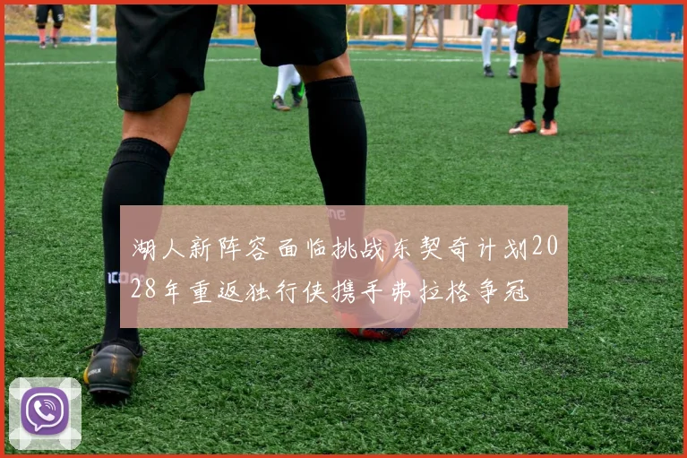 湖人新阵容面临挑战东契奇计划2028年重返独行侠携手弗拉格争冠