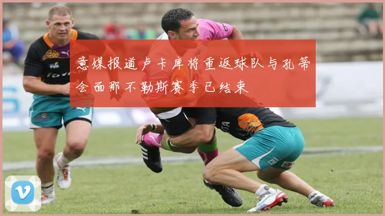 意媒报道卢卡库将重返球队与孔蒂会面那不勒斯赛季已结束