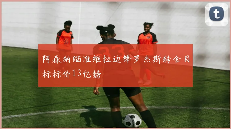 阿森纳瞄准维拉边锋罗杰斯转会目标标价13亿镑