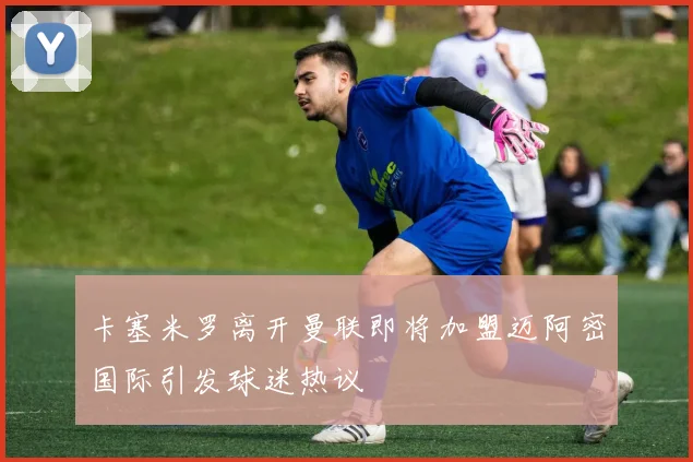 卡塞米罗离开曼联即将加盟迈阿密国际引发球迷热议